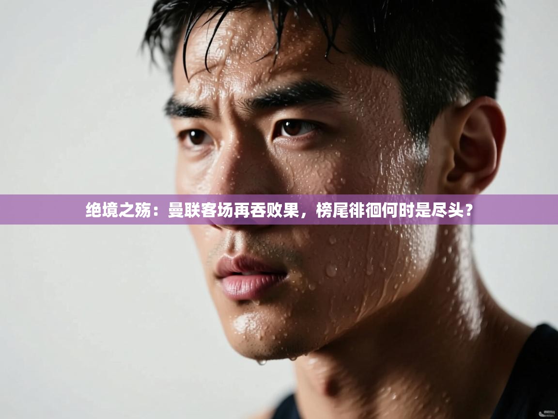 绝境之殇:曼联客场再吞败果,榜尾徘徊何时是尽头? 第2张