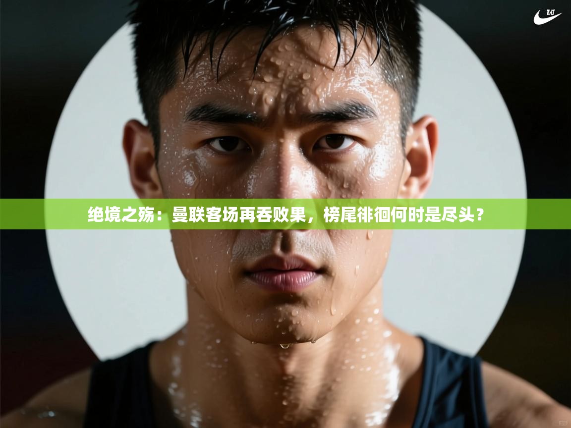 绝境之殇:曼联客场再吞败果,榜尾徘徊何时是尽头? 第1张