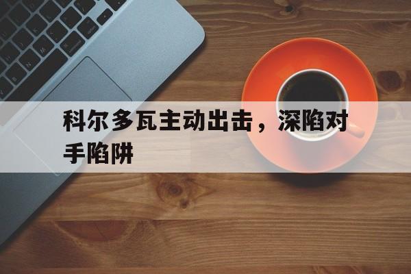 关于科尔多瓦主动出击，深陷对手陷阱的信息