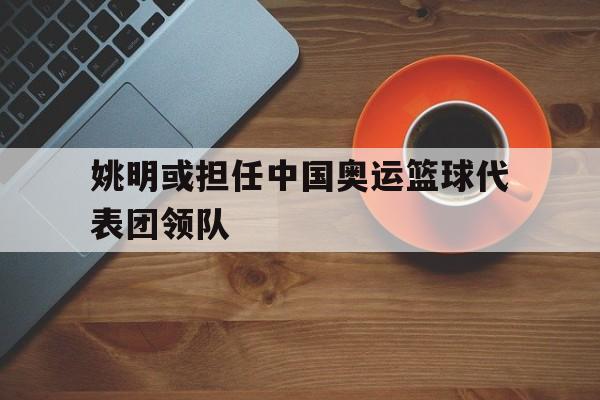 姚明或担任中国奥运篮球代表团领队